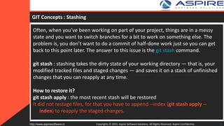 GIT Concepts : Stashing
Often, when you’ve been working on part of your project, things are in a messy
state and you want to switch branches for a bit to work on something else. The
problem is, you don’t want to do a commit of half-done work just so you can get
back to this point later. The answer to this issue is the git stash command.
git stash : stashing takes the dirty state of your working directory — that is, your
modified tracked files and staged changes — and saves it on a stack of unfinished
changes that you can reapply at any time.
How to restore it?
git stash apply : the most recent stash will be restored
It did not restage files, for that you have to append --index (git stash apply --
index) to reapply the staged changes.
Copyrights © 2015. Aspire Software Solutions. All Rights Reserved. Aspire Confidential.http://www.aspiresoftware.in 26
 