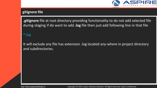 gitignore file
.gitignore file at root directory providing functionality to do not add selected file
during staging if do want to add .log file then just add following line in that file
*.log
It will exclude any file has extension .log located any-where in project directory
and subdirectories.
Copyrights © 2015. Aspire Software Solutions. All Rights Reserved. Aspire Confidential.http://www.aspiresoftware.in 27
 