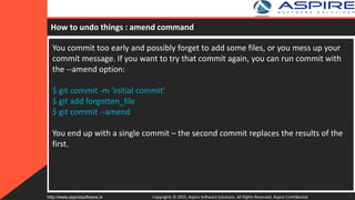 How to undo things : amend command
You commit too early and possibly forget to add some files, or you mess up your
commit message. If you want to try that commit again, you can run commit with
the --amend option:
$ git commit -m 'initial commit'
$ git add forgotten_file
$ git commit --amend
You end up with a single commit – the second commit replaces the results of the
first.
Copyrights © 2015. Aspire Software Solutions. All Rights Reserved. Aspire Confidential.http://www.aspiresoftware.in 28
 