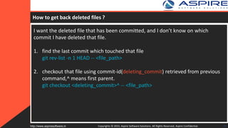 How to get back deleted files ?
I want the deleted file that has been committed, and I don’t know on which
commit I have deleted that file.
1. find the last commit which touched that file
git rev-list -n 1 HEAD -- <file_path>
2. checkout that file using commit-id(deleting_commit) retrieved from previous
command,^ means first parent.
git checkout <deleting_commit>^ -- <file_path>
Copyrights © 2015. Aspire Software Solutions. All Rights Reserved. Aspire Confidential.http://www.aspiresoftware.in 29
 