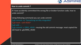 How to undo commit ?
If I have accidently committed the wrong file or broken function code, how to
undo commit?
Using following command you can undo commit
$ git commit -m "Something terribly misguided"
$ git reset --soft HEAD~
$ git add ...
$ git commit -c ORIG_HEAD - reusing the old commit message. reset copied the
old head to .git/ORIG_HEAD
Copyrights © 2015. Aspire Software Solutions. All Rights Reserved. Aspire Confidential.http://www.aspiresoftware.in 30
 