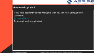 How to undo git add ?
If you have accidently added wrong file then you can reset using git reset
command
git reset <file>
To undo git add . use git reset
Copyrights © 2015. Aspire Software Solutions. All Rights Reserved. Aspire Confidential.http://www.aspiresoftware.in 31
 