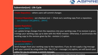 Subversion(svn) : Life Cycle
Create Repository - where users will commit changes
Checkout Repository - svn checkout (co) — Check out a working copy from a repository.
svn checkout URL[@REV]... [PATH]
Update Repository
svn update [PATH...]
svn update brings changes from the repository into your working copy. If no revision is given,
it brings your working copy up to date with the HEAD revision. Otherwise, it synchronizes the
working copy to the revision given by the --revision (-r) option.
Commit Repository
svn commit [PATH...]
Send changes from your working copy to the repository. If you do not supply a log message
with your commit by using either the --file (-F) or --message (-m) option, svn will launch your
editor for you to compose a commit message.
Copyrights © 2015. Aspire Software Solutions. All Rights Reserved. Aspire Confidential.http://www.aspiresoftware.in 8
 