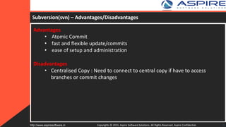 Subversion(svn) – Advantages/Disadvantages
Advantages
• Atomic Commit
• fast and flexible update/commits
• ease of setup and administration
Disadvantages
• Centralised Copy : Need to connect to central copy if have to access
branches or commit changes
Copyrights © 2015. Aspire Software Solutions. All Rights Reserved. Aspire Confidential.http://www.aspiresoftware.in 9
 