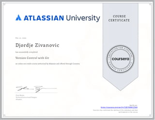 Dec 21, 2022
Djordje Zivanovic
Version Control with Git
an online non-credit course authorized by Atlassian and offered through Coursera
has successfully completed
Steve Byrnes
Technical Instructional Designer
Atlassian
Verify at:
https://coursera.org/verify/72B7H8WCZ56K
Cour ser a has confir med the identity of this individual and their
par ticipation in the cour se.
 