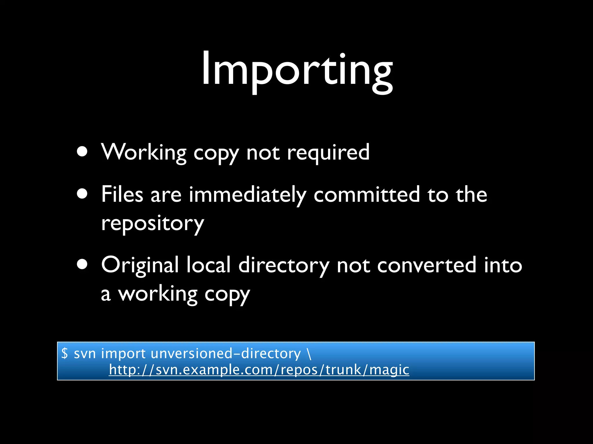 Importing
 • Working copy not required
 • Files are immediately committed to the
     repository
 • Original local directory not converted into
     a working copy

$ svn import unversioned-directory 
       http://svn.example.com/repos/trunk/magic
 