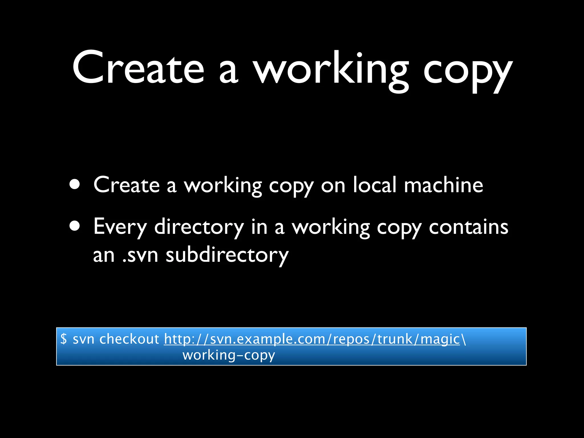 Create a working copy

 • Create a working copy on local machine
 • Every directory in a working copy contains
    an .svn subdirectory


$ svn checkout http://svn.example.com/repos/trunk/magic
                  working-copy
 