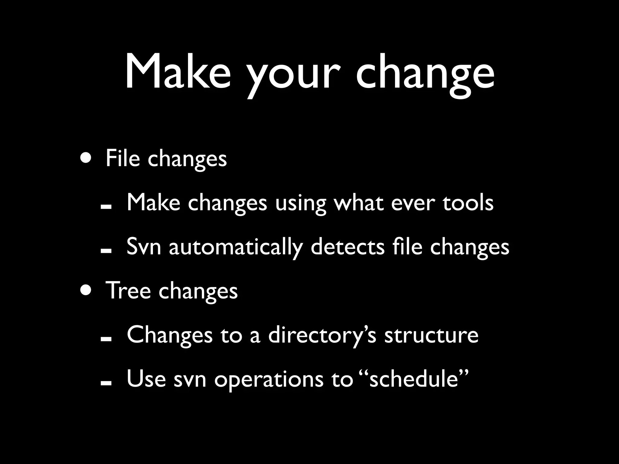 Make your change
• File changes
 - Make changes using what ever tools
 - Svn automatically detects ﬁle changes
• Tree changes
 - Changes to a directory’s structure
 - Use svn operations to “schedule”
 