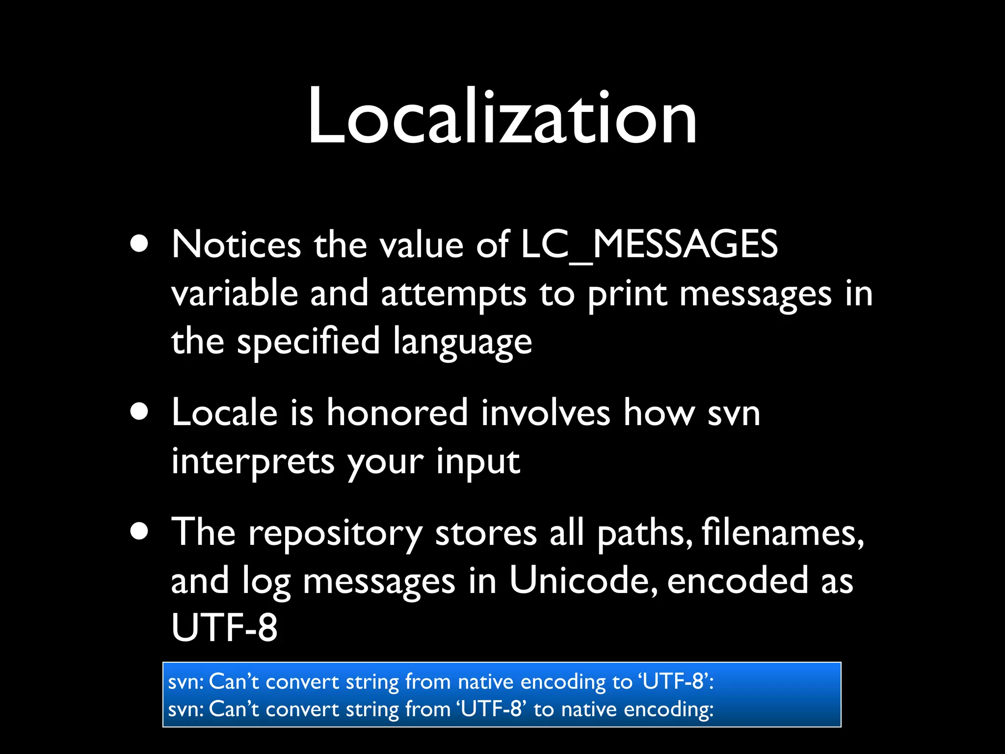 Localization
• Notices the value of LC_MESSAGES
  variable and attempts to print messages in
  the speciﬁed language
• Locale is honored involves how svn
  interprets your input
• The repository stores all paths, ﬁlenames,
  and log messages in Unicode, encoded as
  UTF-8
  svn: Can’t convert string from native encoding to ‘UTF-8’:
  svn: Can’t convert string from ‘UTF-8’ to native encoding:
 