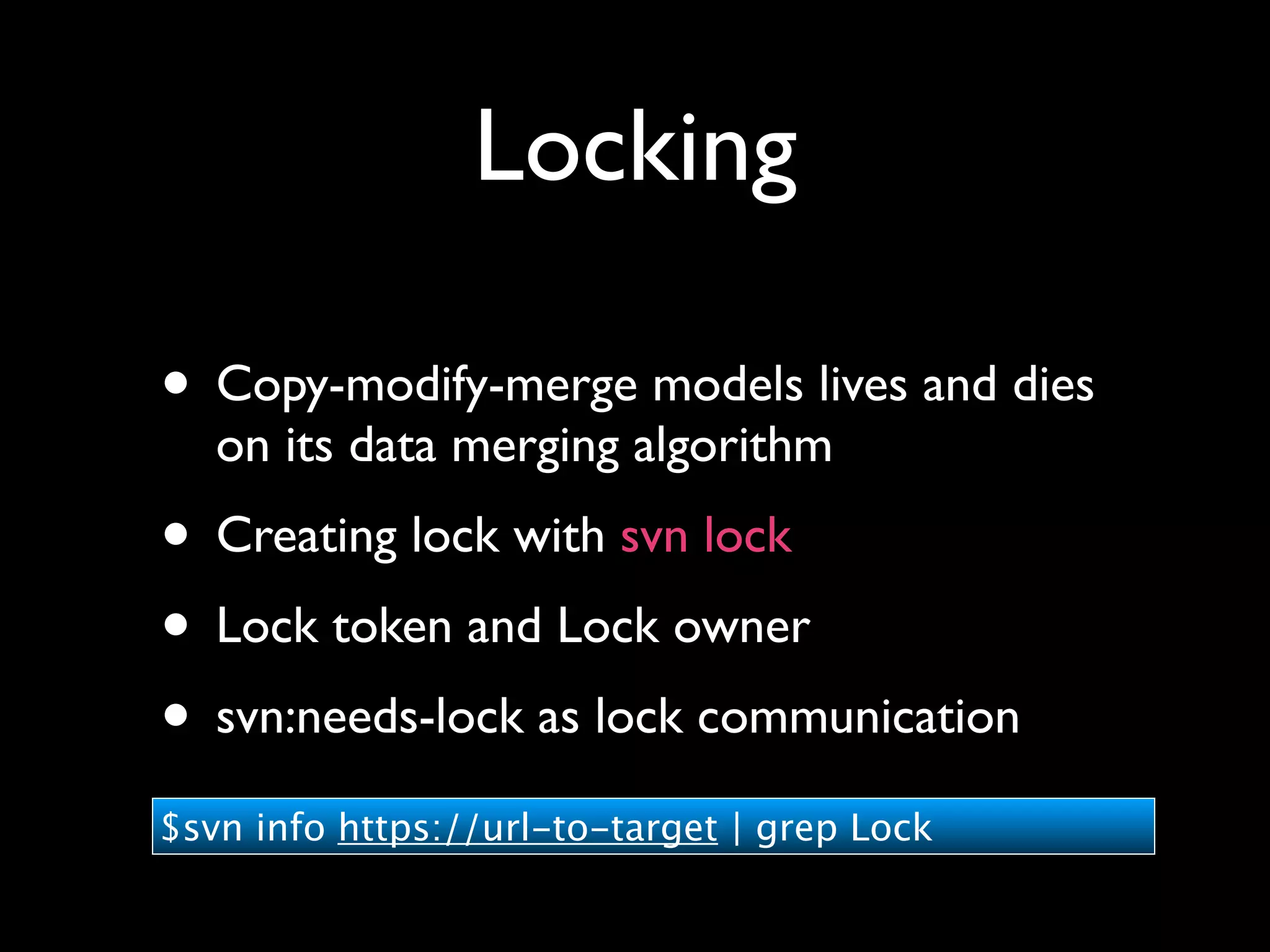 Locking

• Copy-modify-merge models lives and dies
   on its data merging algorithm
• Creating lock with svn lock
• Lock token and Lock owner
• svn:needs-lock as lock communication
$svn info https://url-to-target | grep Lock
 