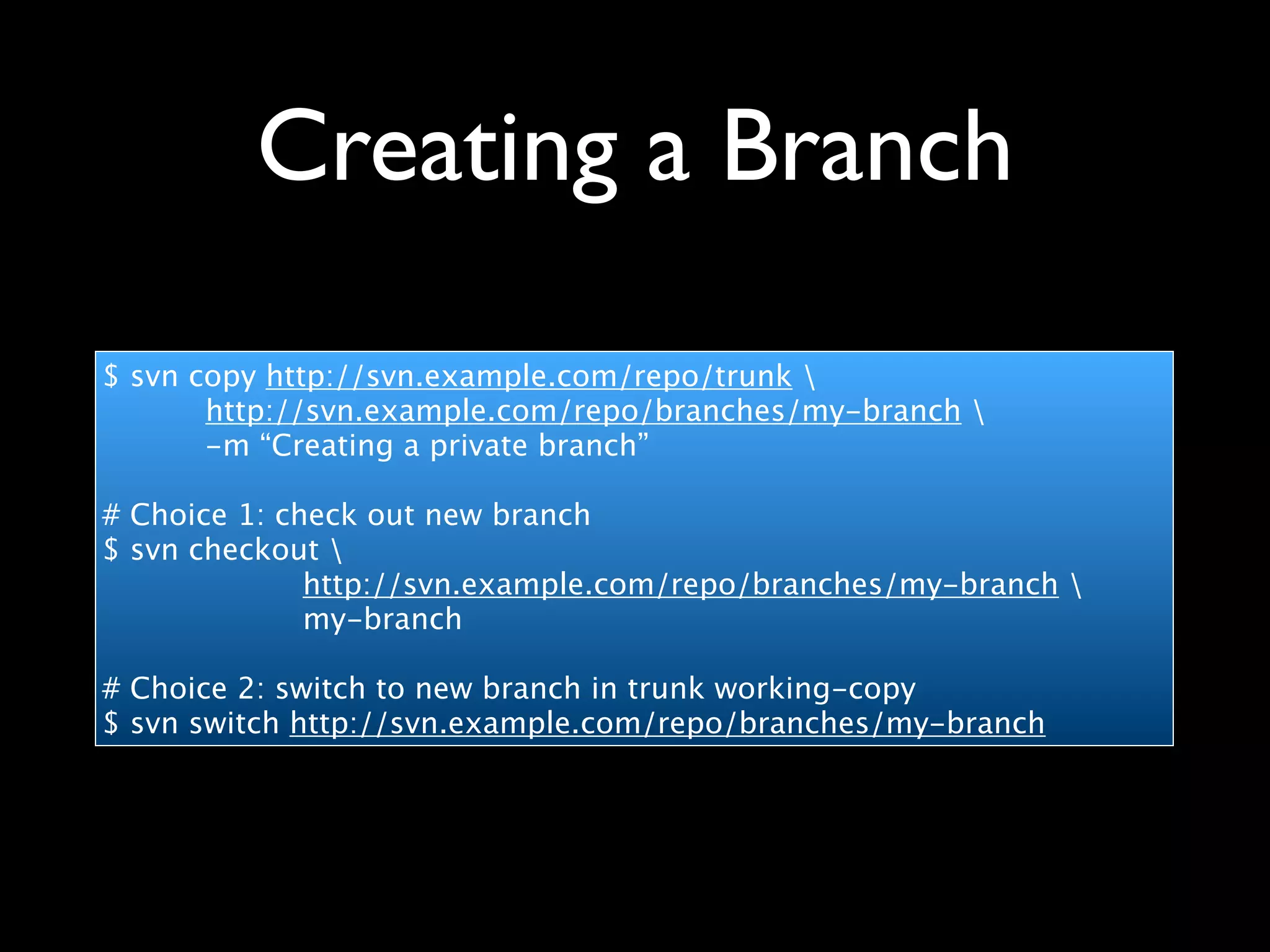 Creating a Branch
$ svn copy http://svn.example.com/repo/trunk 
       http://svn.example.com/repo/branches/my-branch 
       -m “Creating a private branch”

# Choice 1: check out new branch
$ svn checkout 
              http://svn.example.com/repo/branches/my-branch 
              my-branch

# Choice 2: switch to new branch in trunk working-copy
$ svn switch http://svn.example.com/repo/branches/my-branch
 
