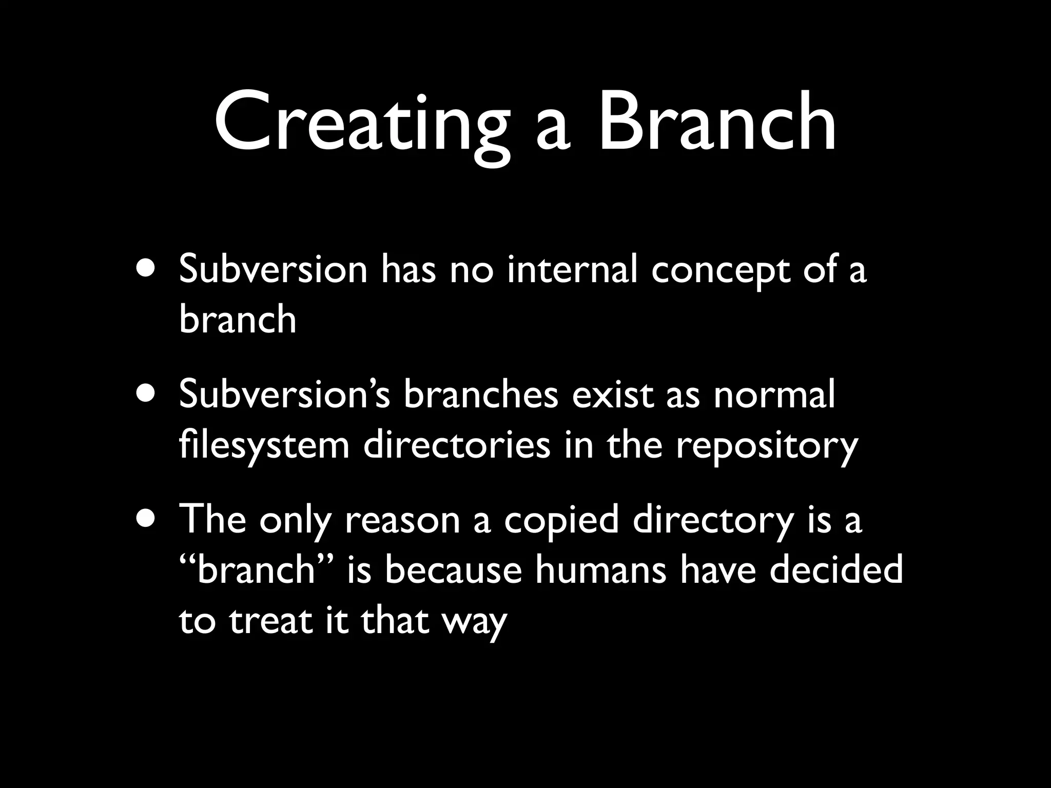 Creating a Branch
• Subversion has no internal concept of a
  branch
• Subversion’s branches exist as normal
  ﬁlesystem directories in the repository
• The only reason a copied directory is a
  “branch” is because humans have decided
  to treat it that way
 