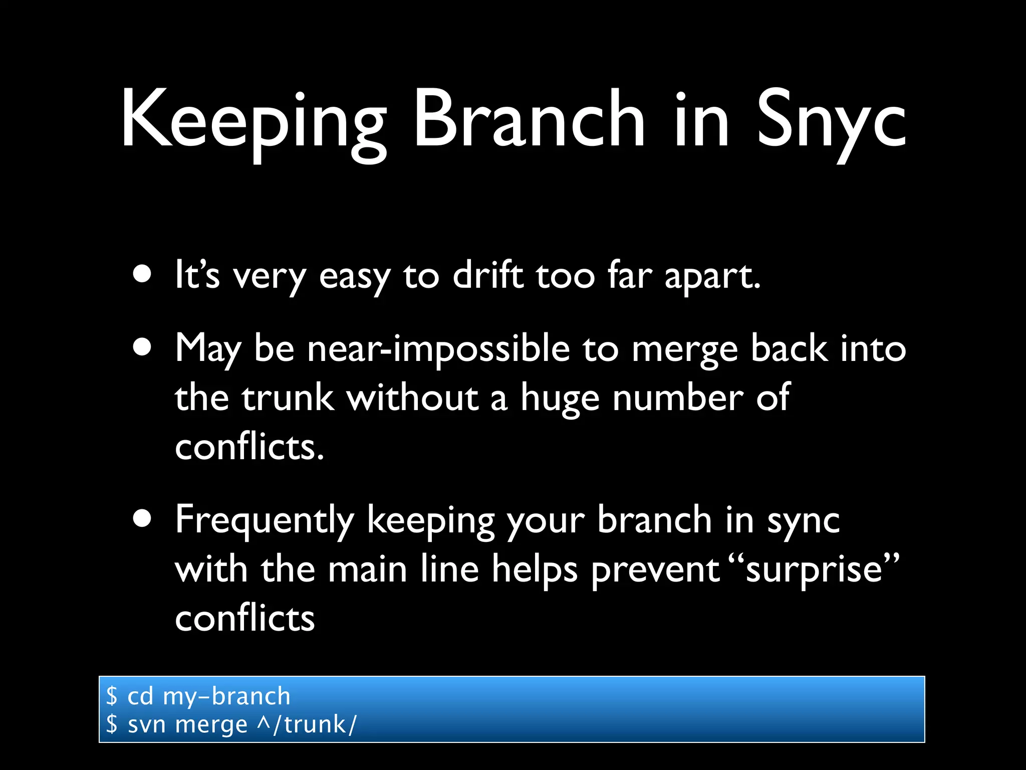 Keeping Branch in Snyc
 • It’s very easy to drift too far apart.
 • May be near-impossible to merge back into
     the trunk without a huge number of
     conﬂicts.
 • Frequently keeping your branch in sync
     with the main line helps prevent “surprise”
     conﬂicts
$ cd my-branch
$ svn merge ^/trunk/
 