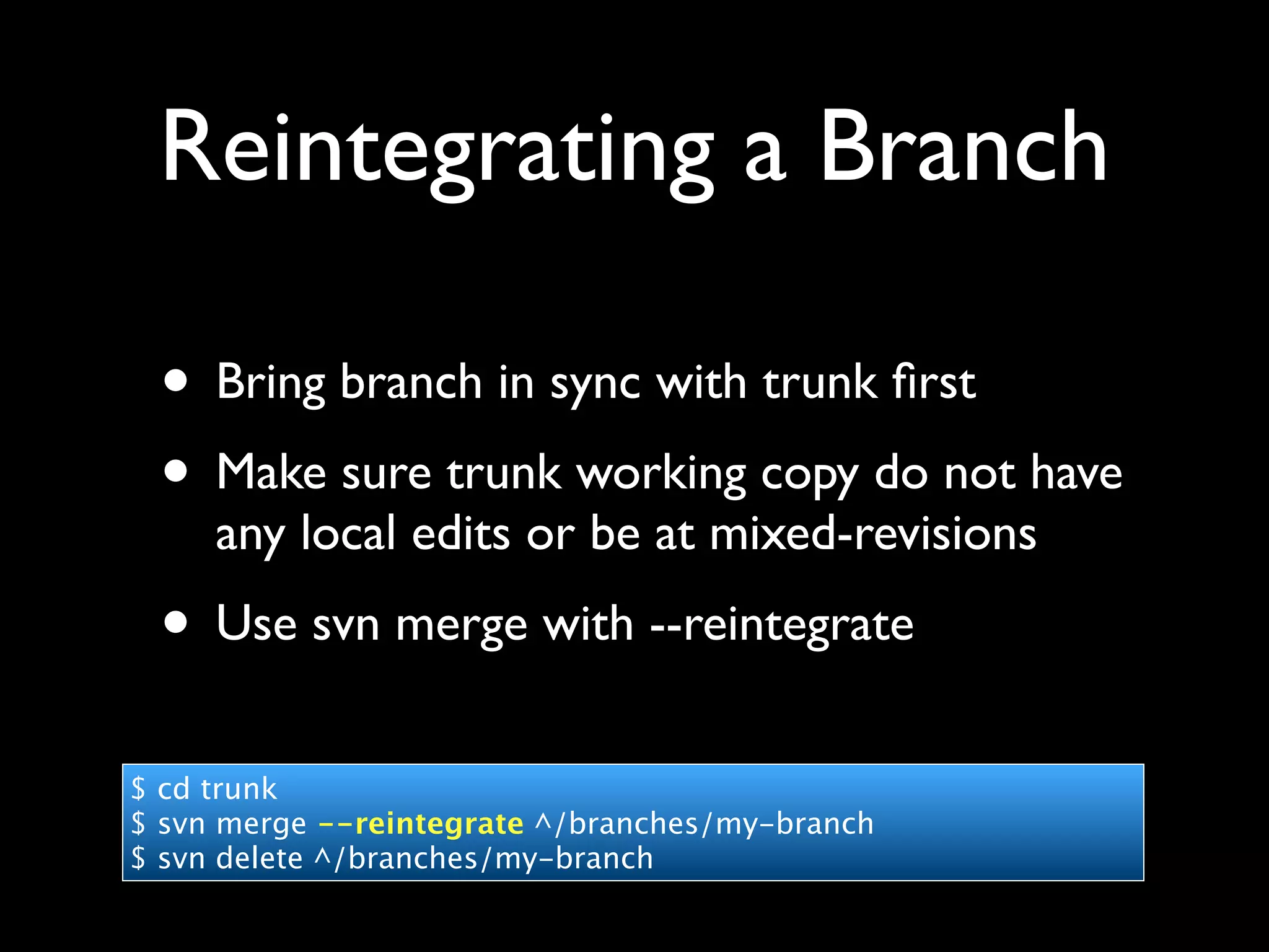Reintegrating a Branch

 • Bring branch in sync with trunk ﬁrst
 • Make sure trunk working copy do not have
     any local edits or be at mixed-revisions
 • Use svn merge with --reintegrate
$ cd trunk
$ svn merge --reintegrate ^/branches/my-branch
$ svn delete ^/branches/my-branch
 