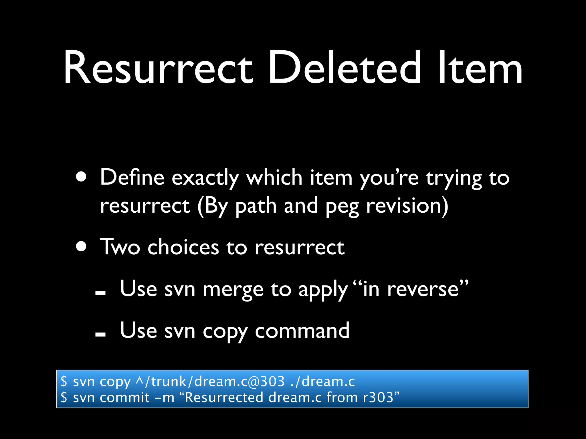 Resurrect Deleted Item

 • Deﬁne exactly which item you’re trying to
     resurrect (By path and peg revision)
 • Two choices to resurrect
  - Use svn merge to apply “in reverse”
  - Use svn copy command
$ svn copy ^/trunk/dream.c@303 ./dream.c
$ svn commit -m “Resurrected dream.c from r303”
 