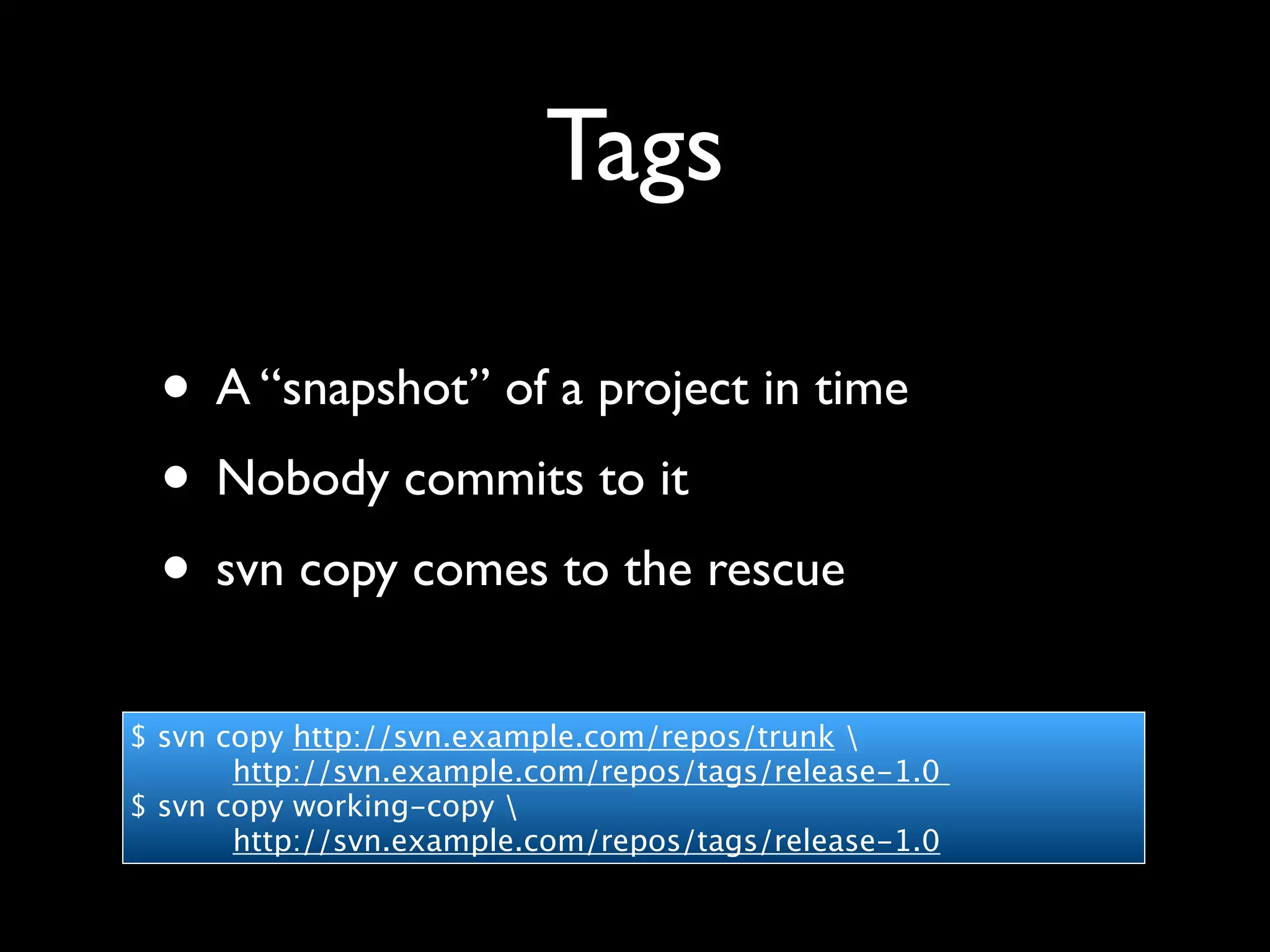 Tags

 • A “snapshot” of a project in time
 • Nobody commits to it
 • svn copy comes to the rescue
$ svn copy http://svn.example.com/repos/trunk 
       http://svn.example.com/repos/tags/release-1.0
$ svn copy working-copy 
       http://svn.example.com/repos/tags/release-1.0
 