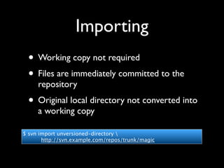Importing
 • Working copy not required
 • Files are immediately committed to the
     repository
 • Original local directory not converted into
     a working copy

$ svn import unversioned-directory 
       http://svn.example.com/repos/trunk/magic
 