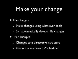 Make your change
• File changes
 - Make changes using what ever tools
 - Svn automatically detects ﬁle changes
• Tree changes
 - Changes to a directory’s structure
 - Use svn operations to “schedule”
 