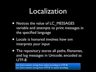 Localization
• Notices the value of LC_MESSAGES
  variable and attempts to print messages in
  the speciﬁed language
• Locale is honored involves how svn
  interprets your input
• The repository stores all paths, ﬁlenames,
  and log messages in Unicode, encoded as
  UTF-8
  svn: Can’t convert string from native encoding to ‘UTF-8’:
  svn: Can’t convert string from ‘UTF-8’ to native encoding:
 