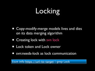 Locking

• Copy-modify-merge models lives and dies
   on its data merging algorithm
• Creating lock with svn lock
• Lock token and Lock owner
• svn:needs-lock as lock communication
$svn info https://url-to-target | grep Lock
 