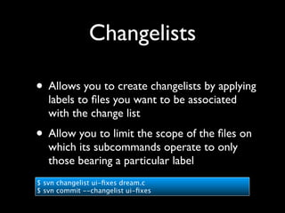 Changelists

• Allows you to create changelists by applying
   labels to ﬁles you want to be associated
   with the change list
• Allow you to limit the scope of the ﬁles on
   which its subcommands operate to only
   those bearing a particular label
$ svn changelist ui-ﬁxes dream.c
$ svn commit --changelist ui-ﬁxes
 