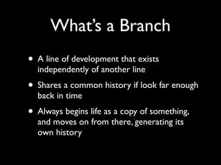 What’s a Branch
• A line of development that exists
  independently of another line
• Shares a common history if look far enough
  back in time
• Always begins life as a copy of something,
  and moves on from there, generating its
  own history
 