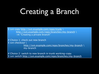 Creating a Branch
$ svn copy http://svn.example.com/repo/trunk 
       http://svn.example.com/repo/branches/my-branch 
       -m “Creating a private branch”

# Choice 1: check out new branch
$ svn checkout 
              http://svn.example.com/repo/branches/my-branch 
              my-branch

# Choice 2: switch to new branch in trunk working-copy
$ svn switch http://svn.example.com/repo/branches/my-branch
 