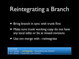 Reintegrating a Branch

 • Bring branch in sync with trunk ﬁrst
 • Make sure trunk working copy do not have
     any local edits or be at mixed-revisions
 • Use svn merge with --reintegrate
$ cd trunk
$ svn merge --reintegrate ^/branches/my-branch
$ svn delete ^/branches/my-branch
 