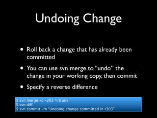 Undoing Change

 • Roll back a change that has already been
     committed
 • You can use svn merge to “undo” the
     change in your working copy, then commit
 • Specify a reverse difference
$ svn merge -c -303 ^/trunk
$ svn diff
$ svn commit -m “Undoing change committed in r303”
 