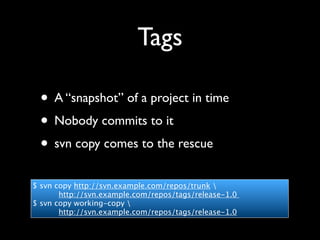 Tags

 • A “snapshot” of a project in time
 • Nobody commits to it
 • svn copy comes to the rescue
$ svn copy http://svn.example.com/repos/trunk 
       http://svn.example.com/repos/tags/release-1.0
$ svn copy working-copy 
       http://svn.example.com/repos/tags/release-1.0
 