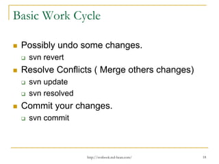 Basic Work Cycle
Possibly undo some changes.
svn revert

Resolve Conflicts ( Merge others changes)
svn update
svn resolved

Commit your changes.
svn commit

http://svnbook.red-bean.com/

18

 