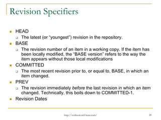Revision Specifiers
HEAD
The latest (or “youngest”) revision in the repository.
BASE
The revision number of an item in a working copy. If the item has
been locally modified, the “BASE version” refers to the way the
item appears without those local modifications
COMMITTED
The most recent revision prior to, or equal to, BASE, in which an
item changed.
PREV
The revision immediately before the last revision in which an item
changed. Technically, this boils down to COMMITTED-1.
Revision Dates

http://svnbook.red-bean.com/

20

 