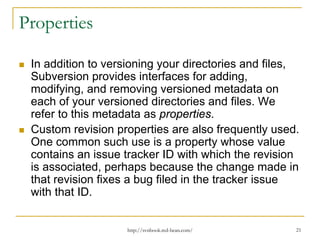 Properties
In addition to versioning your directories and files,
Subversion provides interfaces for adding,
modifying, and removing versioned metadata on
each of your versioned directories and files. We
refer to this metadata as properties.
Custom revision properties are also frequently used.
One common such use is a property whose value
contains an issue tracker ID with which the revision
is associated, perhaps because the change made in
that revision fixes a bug filed in the tracker issue
with that ID.

http://svnbook.red-bean.com/

21

 