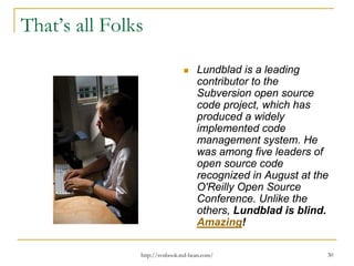 That’s all Folks
Lundblad is a leading
contributor to the
Subversion open source
code project, which has
produced a widely
implemented code
management system. He
was among five leaders of
open source code
recognized in August at the
O'Reilly Open Source
Conference. Unlike the
others, Lundblad is blind.
Amazing!
http://svnbook.red-bean.com/

30

 