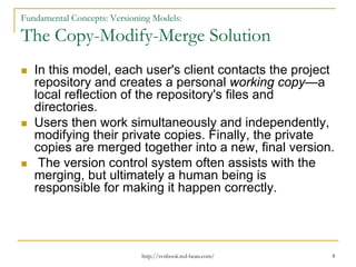 Fundamental Concepts: Versioning Models:

The Copy-Modify-Merge Solution
In this model, each user's client contacts the project
repository and creates a personal working copy—a
local reflection of the repository's files and
directories.
Users then work simultaneously and independently,
modifying their private copies. Finally, the private
copies are merged together into a new, final version.
The version control system often assists with the
merging, but ultimately a human being is
responsible for making it happen correctly.

http://svnbook.red-bean.com/

8

 
