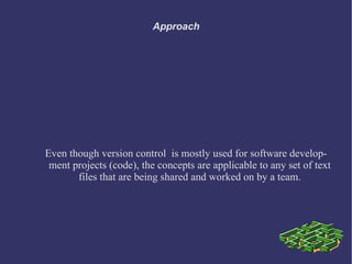 Approach




Even though version control is mostly used for software develop-
 ment projects (code), the concepts are applicable to any set of text
       files that are being shared and worked on by a team.
 