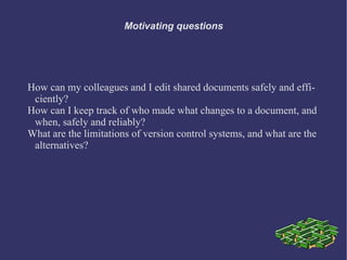 Motivating questions




How can my colleagues and I edit shared documents safely and effi-
 ciently?
How can I keep track of who made what changes to a document, and
 when, safely and reliably?
What are the limitations of version control systems, and what are the
 alternatives?
 