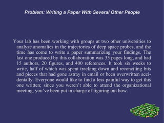 Problem: Writing a Paper With Several Other People




Your lab has been working with groups at two other universities to
 analyze anomalies in the trajectories of deep space probes, and the
 time has come to write a paper summarizing your findings. The
 last one produced by this collaboration was 35 pages long, and had
 15 authors, 20 figures, and 400 references. It took six weeks to
 write, half of which was spent tracking down and reconciling bits
 and pieces that had gone astray in email or been overwritten acci-
 dentally. Everyone would like to find a less painful way to get this
 one written; since you weren’t able to attend the organizational
 meeting, you’ve been put in charge of figuring out how.
 