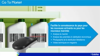 Facilite la connaissance du pays pour
les nouveuax arrivants ou pour les
nouveaux marchés
Analyse du marché
Analyse des potentiels et viabilisation économique
Photographie de la distribution Brésilienne
Visites techniques en magasins

 