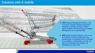 CMS (Category Management Solution), c'est
un outil qui vas aider l'industrie et la grande
distribution à optimiser le temps. Analyse
rapide et efficace des informations du Category
Management, par un système WEB.
MRS (Mobile Research Solution) c’est un outil
de recherche qui permet l'elaboration des
questionnaires, son utilisation avec un portable
ou une tablette. La transmission est faite via
web et la visualization des résultats est
immediate et en temps réal.

 