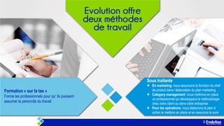 Sous traitante
Formation « sur la tas »
Forme les professionnels pour qu' ils puissent
assumer la pérennité du travail

En marketing: nous assumons la fonction du chef
de produit dans l élaboration du plan marketing
Category management: nous mettrons en place
un professionnel qui développera la méthodologie
chez votre client ou dans votre entreprise
Pour les opérations: nous élaborons le plan d
action le mettons en place et en assurons le suivi

 