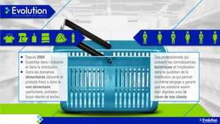 Depuis 2000
Expertise dans l industrie
et dans la distribution
Dans les domaines
alimentaires (épicerie et
produits frais) e dans le
non alimentaire
(parfumerie, entretien,
bazar électro et textile)

Des professionnels qui
unissent les connaissances
techniques et l’implication
dans le quotidien de la
distribution ce qui permet
un même langage e garanti
que les solutions soient
bien alignées avec la
vison de nos clients

 