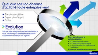 Être plus compétitive
Gagner plus d’argent
Croitre

Sait que votre entreprise à des besoins diverses et
nous travaillons pour développer des solutions
qui permettent d’atteindre vos objectifs

Nous garantissons la
solution adaptée:
À l’amélioration des ventes
À l’amélioration des processus
À L’augmentation de l implication de
vos équipes
Et garantir la rentabilité de votre entreprise!

 