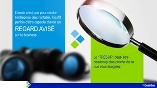 L’ironie c’est que pour rendre
l’entreprise plus rentable, il suffit
parfois d’être capable d’avoir un

REGARD AVISÉ
sur le business

Le “TRÉSOR” peut- être
beaucoup plus proche de ce
que vous imaginez

 