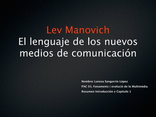 Lev Manovich
El lenguaje de los nuevos
medios de comunicación

             Nombre: Lorena Sangorrín López
             PAC 01. Fonaments i evolució de la Multimèdia
             Resumen Introducción y Capítulo 1
 