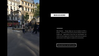 Métro Boissière … Passage obligé pour tous les étudiants de l’ESP ou
presque … Je me revois encore le jour du concours d’entrée, montant ces
escaliers avec détermination et envie. Pour moi, l’arrêt Boissière, c’est
comme une porte magique que l’on traverse chaque matin pour passer du
monde normal à l’univers bigarré et complexe de la communication.
BO I S S I E RE
V A L E N T I N S A I N T I L A N
 