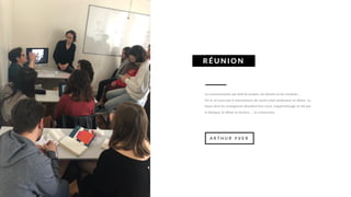 La communication par delà les projets, les devoirs et les résultats…
On le vit aussi par la transmission de savoir entre professeur et élèves. La
façon dont les enseignants abordent leur cours. L’apprentissage se fait par
le dialogue, le débat, la réunion, … la communion.
RÉ UNI O N
A R T H U R Y V E R
 