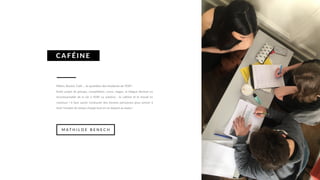 Métro, Boulot, Café ... le quotidien des étudiants de l’ESP !
Entre projet de groupe, compétition, cours, stages, la fatigue devient un
incontournable de la vie à l’ESP. La solution : la caféine et le travail en
commun ! Il faut savoir s’entourer des bonnes personnes pour arriver à
tenir l’emploi du temps chargé tout en se dopant au kawa !
CAFÉ INE
M A T H I L D E B E N E C H
 