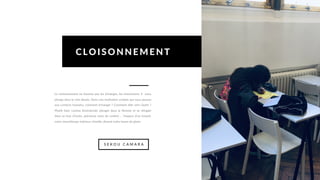 Le cloisonnement ne favorise pas les échanges, les interactions. Il nous
plonge dans le noir absolu. Dans une institution scolaire qui nous pousse
aux contacts humains, comment échanger ? Comment aller vers l’autre ?
Plutôt faire comme Dostoïevski, plonger dans la flemme et se réfugier
dans sa tour d’ivoire, précieuse zone de confort ... l’espace d’un instant,
notre misanthrope intérieur s’éveille, dictant notre heure de gloire.
CLOISONNEMENT
S E K O U C A M A R A
 