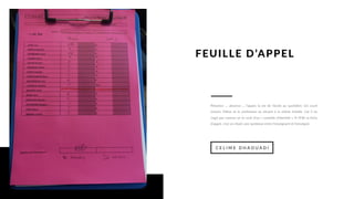 Présence ... absence ... l’appel, la vie de l’école au quotidien. Un court
instant, l’élève et le professeur se situent à la même échelle. Car il ne
s’agit pas comme on le croit d’un « contrôle d’identité ». A l’ESP, la fiche
d’appel, c’est un rituel, une symbiose entre l’enseignant et l’enseigné.
C E L I M E D H A O U A D I
FEUILLE D’APPEL
 